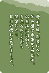 湯治とは、温泉に入り体を癒す古来からの伝統。温泉地に出向き、自然を感じながら温泉に入り、日頃の疲れを癒しましょう。